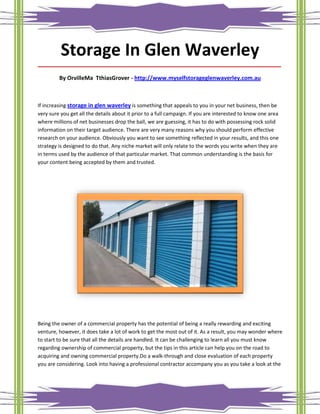Storage In Glen Waverley
_____________________________________________________________________________________

         By OrvilleMa TthiasGrover - http://www.myselfstorageglenwaverley.com.au



If increasing storage in glen waverley is something that appeals to you in your net business, then be
very sure you get all the details about it prior to a full campaign. If you are interested to know one area
where millions of net businesses drop the ball, we are guessing, it has to do with possessing rock solid
information on their target audience. There are very many reasons why you should perform effective
research on your audience. Obviously you want to see something reflected in your results, and this one
strategy is designed to do that. Any niche market will only relate to the words you write when they are
in terms used by the audience of that particular market. That common understanding is the basis for
your content being accepted by them and trusted.




Being the owner of a commercial property has the potential of being a really rewarding and exciting
venture, however, it does take a lot of work to get the most out of it. As a result, you may wonder where
to start to be sure that all the details are handled. It can be challenging to learn all you must know
regarding ownership of commercial property, but the tips in this article can help you on the road to
acquiring and owning commercial property.Do a walk-through and close evaluation of each property
you are considering. Look into having a professional contractor accompany you as you take a look at the
 