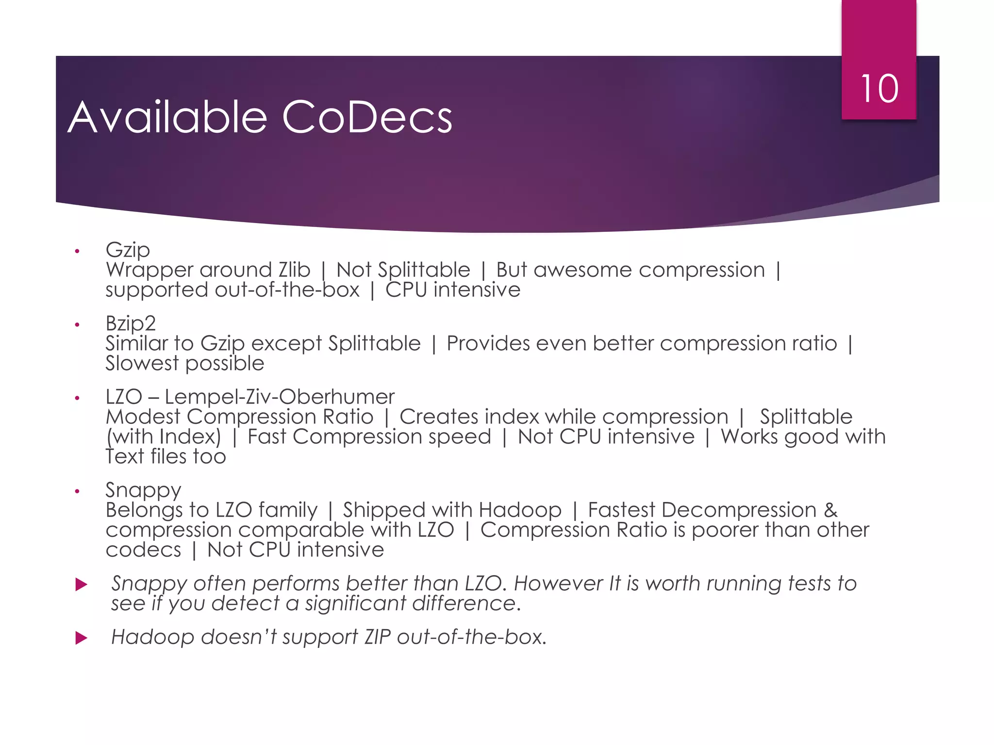 Available CoDecs
• Gzip
Wrapper around Zlib | Not Splittable | But awesome compression |
supported out-of-the-box | CPU intensive
• Bzip2
Similar to Gzip except Splittable | Provides even better compression ratio |
Slowest possible
• LZO – Lempel-Ziv-Oberhumer
Modest Compression Ratio | Creates index while compression | Splittable
(with Index) | Fast Compression speed | Not CPU intensive | Works good with
Text files too
• Snappy
Belongs to LZO family | Shipped with Hadoop | Fastest Decompression &
compression comparable with LZO | Compression Ratio is poorer than other
codecs | Not CPU intensive
 Snappy often performs better than LZO. However It is worth running tests to
see if you detect a significant difference.
 Hadoop doesn’t support ZIP out-of-the-box.
10
 