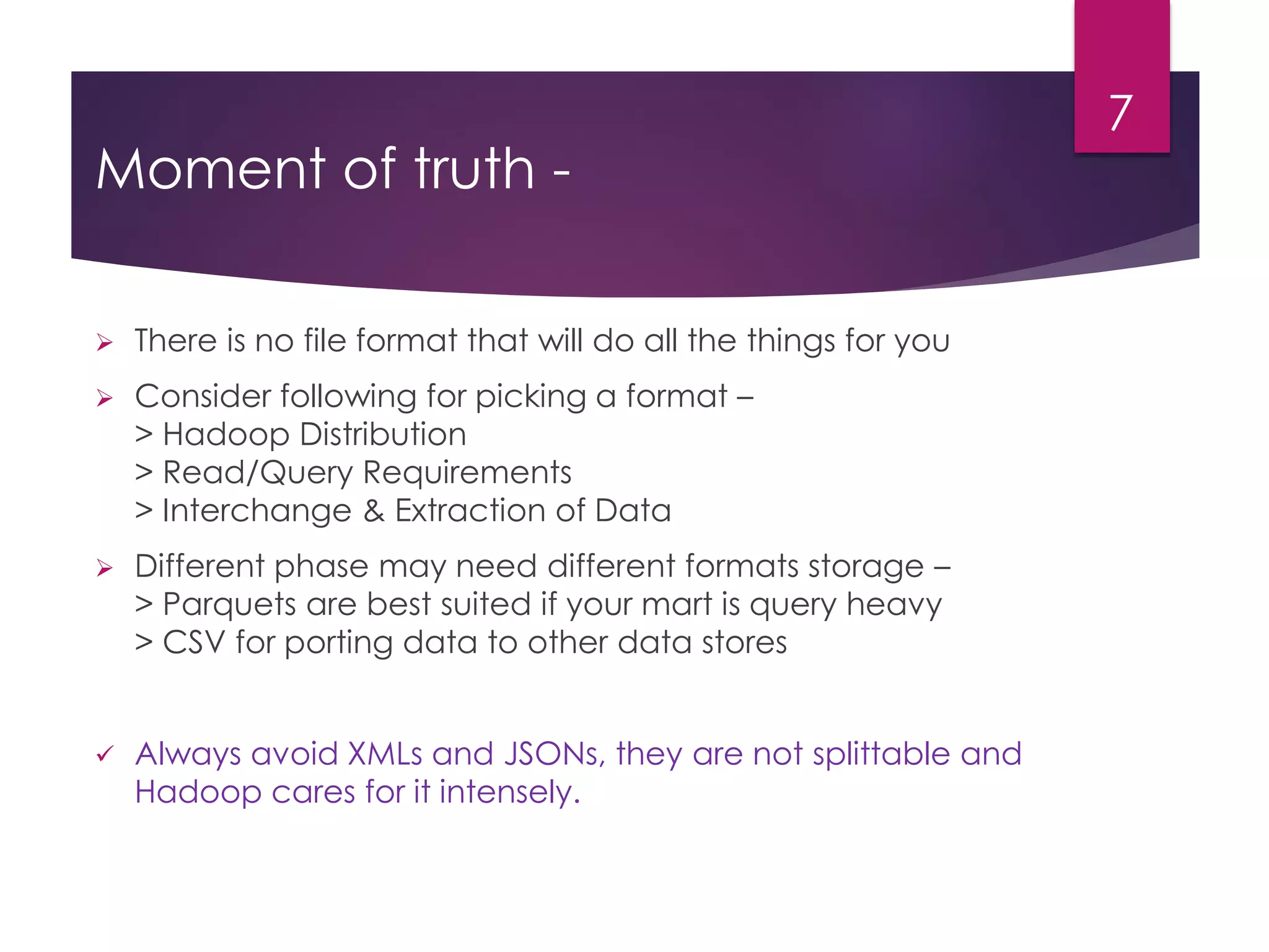Moment of truth -
 There is no file format that will do all the things for you
 Consider following for picking a format –
> Hadoop Distribution
> Read/Query Requirements
> Interchange & Extraction of Data
 Different phase may need different formats storage –
> Parquets are best suited if your mart is query heavy
> CSV for porting data to other data stores
 Always avoid XMLs and JSONs, they are not splittable and
Hadoop cares for it intensely.
7
 
