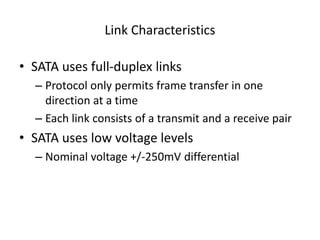 Link Characteristics
• SATA uses full-duplex links
– Protocol only permits frame transfer in one
direction at a time
– Each link consists of a transmit and a receive pair
• SATA uses low voltage levels
– Nominal voltage +/-250mV differential
 