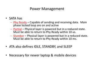 Power Management
• SATA has
– Phy Ready – Capable of sending and receiving data. Main
phase locked loop are on and active
– Partial – Physical layer is powered but in a reduced state.
Must be able to return to Phy Ready within 10 us.
– Slumber – Physical layer is powered but in a reduced state.
Must be able to return to Phy Ready within 10 ms.
• ATA also defines IDLE, STANDBY, and SLEEP
• Necessary for newer laptop & mobile devices
 