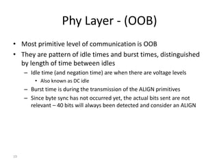 19
Phy Layer - (OOB)
• Most primitive level of communication is OOB
• They are pattern of idle times and burst times, distinguished
by length of time between idles
– Idle time (and negation time) are when there are voltage levels
• Also known as DC idle
– Burst time is during the transmission of the ALIGN primitives
– Since byte sync has not occurred yet, the actual bits sent are not
relevant – 40 bits will always been detected and consider an ALIGN
 