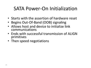 23
SATA Power-On Initialization
• Starts with the assertion of hardware reset
• Begins Out-Of-Band (OOB) signaling
• Allows host and device to initialize link
communications
• Ends with successful transmission of ALIGN
primitives
• Then speed negotiations
 