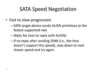 29
SATA Speed Negotiation
• Fast to slow progression
– SATA target device sends ALIGN primitives at the
fastest supported rate
– Waits for host to reply with ALIGNs
– If no reply after sending 2048 (i.e., the host
doesn’t support this speed), step down to next
slower speed and try again
 