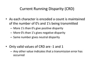 Current Running Disparity (CRD)
• As each character is encoded a count is maintained
of the number of 0’s and 1’s being transmitted
– More 1’s than 0’s give positive disparity
– More 0’s than 1’s gives negative disparity
– Same number gives neutral disparity
• Only valid values of CRD are -1 and 1
– Any other value indicates that a transmission error has
occurred
 