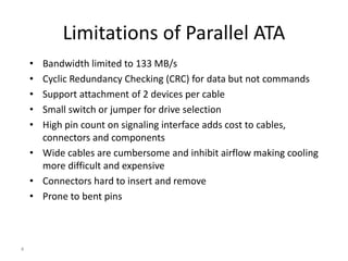 4
• Bandwidth limited to 133 MB/s
• Cyclic Redundancy Checking (CRC) for data but not commands
• Support attachment of 2 devices per cable
• Small switch or jumper for drive selection
• High pin count on signaling interface adds cost to cables,
connectors and components
• Wide cables are cumbersome and inhibit airflow making cooling
more difficult and expensive
• Connectors hard to insert and remove
• Prone to bent pins
Limitations of Parallel ATA
 
