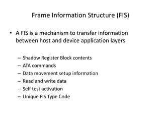 Frame Information Structure (FIS)
• A FIS is a mechanism to transfer information
between host and device application layers
– Shadow Register Block contents
– ATA commands
– Data movement setup information
– Read and write data
– Self test activation
– Unique FIS Type Code
 