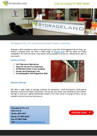 Storageland Pty. Ltd - Household Storage Provider in Australia
Storage is often needed at a busy or stressful time in your life. At Storageland we can help, our
facility is purpose built, we have a wide range of storage units and the rates are highly
competitive. All units are clean, fully secure and accessible only by you. Rental terms start at
one month.
Features include;
 24/7 Electronic Monitoring
 State Of The Art Fire Protection
 All Weather Under Cover Loading
 Goods And Passenger Lifts
 Knowledgeable And Supportive Staff
Business Storage
We offer a wide range of storage solutions for tradesmen, small businesses, professional
practices and even for larger businesses. We can be your shed, your warehouse your archive
storage or even your regional distribution location. Our units come in a range of sizes, can be
rented for any term and are fully secure.
Storageland Pty. Ltd
10/2 Link Dr
Yatala, QLD 4207
Phone: 07 3801 8040
Fax: 07 3804 7488
Web: http://www.storageland.com.au
 