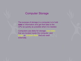 The purpose of storage in a computer is to hold  data  or information and get that data to the  CPU as quickly as possible when it is needed.  Computers use disks for storage:  hard disks   that are located inside the computer, and  floppy  or  compact disks  that are used  externally.  Computer Storage 