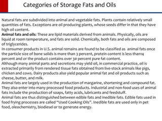 Categories of Storage Fats and Oils
Natural fats are subdivided into animal and vegetable fats. Plants contain relatively small
quantities of fats. Exceptions are oil producing plants, whose seeds differ in that they have
high oil content.
Animal fats and oils: These are lipid materials derived from animals. Physically, oils are
liquid at room temperature, and fats are solid. Chemically, both fats and oils are composed
of triglycerides.
In consumer products in U.S. animal remains are found to be classified as animal fats once
the particle size of bone solids is more than 3 percent, protein content is less than14
percent and or the product contains over 30 percent pure fat content.
Although many animal parts and secretions may yield oil, in commercial practice, oil is
extracted primarily from rendered tissue fats obtained from live-stock animals like pigs,
chicken and cows. Dairy products also yield popular animal fat and oil products such as
cheese, butter, and milk.
Animal fats are largely used in the production of margarine, shortening and compound fat.
They also enter into many processed food products. Industrial and non-food uses of animal
fats include the production of soaps, fatty acids, lubricants and feedstuff.
Animal fats are thus distinguished between edible fats and inedible fats. Edible fats used in
food frying processes are called “Used Cooking Oils”. Inedible fats are used only in pet
food, oleochemistry, biodiesel or to generate energy.
 