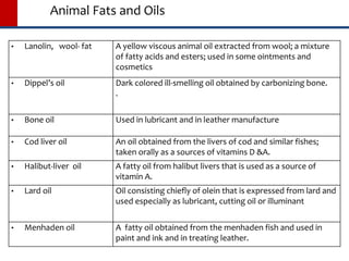 Animal Fats and Oils
 Lanolin, wool- fat A yellow viscous animal oil extracted from wool; a mixture
of fatty acids and esters; used in some ointments and
cosmetics
 Dippel’s oil Dark colored ill-smelling oil obtained by carbonizing bone.
.
 Bone oil Used in lubricant and in leather manufacture
 Cod liver oil An oil obtained from the livers of cod and similar fishes;
taken orally as a sources of vitamins D &A.
 Halibut-liver oil A fatty oil from halibut livers that is used as a source of
vitamin A.
 Lard oil Oil consisting chiefly of olein that is expressed from lard and
used especially as lubricant, cutting oil or illuminant
 Menhaden oil A fatty oil obtained from the menhaden fish and used in
paint and ink and in treating leather.
 
