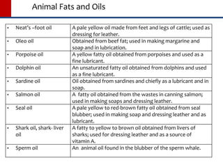 Animal Fats and Oils
 Neat’s –foot oil A pale yellow oil made from feet and legs of cattle; used as
dressing for leather.
 Oleo oil Obtained from beef fat; used in making margarine and
soap and in lubrication.
 Porpoise oil A yellow fatty oil obtained from porpoises and used as a
fine lubricant.
 Dolphin oil An unsaturated fatty oil obtained from dolphins and used
as a fine lubricant.
 Sardine oil Oil obtained from sardines and chiefly as a lubricant and in
soap.
 Salmon oil A fatty oil obtained from the wastes in canning salmon;
used in making soaps and dressing leather.
 Seal oil A pale yellow to red-brown fatty oil obtained from seal
blubber; used in making soap and dressing leather and as
lubricant.
 Shark oil, shark- liver
oil
A fatty to yellow to brown oil obtained from livers of
sharks; used for dressing leather and as a source of
vitamin A.
 Sperm oil An animal oil found in the blubber of the sperm whale.
 