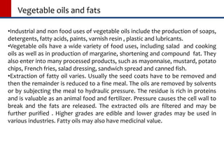 Vegetable oils and fats
•Industrial and non food uses of vegetable oils include the production of soaps,
detergents, fatty acids, paints, varnish resin , plastic and lubricants.
•Vegetable oils have a wide variety of food uses, including salad and cooking
oils as well as in production of margarine, shortening and compound fat. They
also enter into many processed products, such as mayonnaise, mustard, potato
chips, French fries, salad dressing, sandwich spread and canned fish.
•Extraction of fatty oil varies. Usually the seed coats have to be removed and
then the remainder is reduced to a fine meal. The oils are removed by solvents
or by subjecting the meal to hydraulic pressure. The residue is rich in proteins
and is valuable as an animal food and fertilizer. Pressure causes the cell wall to
break and the fats are released. The extracted oils are filtered and may be
further purified . Higher grades are edible and lower grades may be used in
various industries. Fatty oils may also have medicinal value.
 