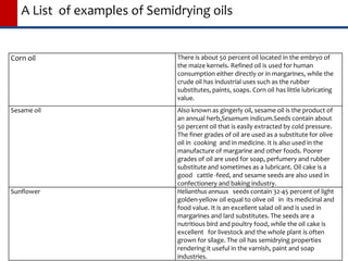 A List of examples of Semidrying oils
Corn oil There is about 50 percent oil located in the embryo of
the maize kernels. Refined oil is used for human
consumption either directly or in margarines, while the
crude oil has industrial uses such as the rubber
substitutes, paints, soaps. Corn oil has little lubricating
value.
Sesame oil Also known as gingerly oil, sesame oil is the product of
an annual herb,Sesamum indicum.Seeds contain about
50 percent oil that is easily extracted by cold pressure.
The finer grades of oil are used as a substitute for olive
oil in cooking and in medicine. It is also used in the
manufacture of margarine and other foods. Poorer
grades of oil are used for soap, perfumery and rubber
substitute and sometimes as a lubricant. Oil cake is a
good cattle -feed, and sesame seeds are also used in
confectionery and baking industry.
Sunflower Helianthus annuus seeds contain 32-45 percent of light
golden-yellow oil equal to olive oil in its medicinal and
food value. It is an excellent salad oil and is used in
margarines and lard substitutes. The seeds are a
nutritious bird and poultry food, while the oil cake is
excellent for livestock and the whole plant is often
grown for silage. The oil has semidrying properties
rendering it useful in the varnish, paint and soap
industries.
 