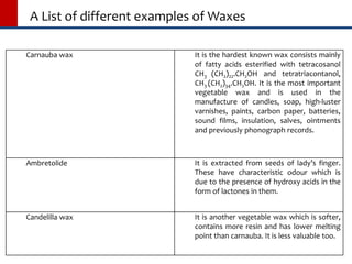 A List of different examples of Waxes
Carnauba wax It is the hardest known wax consists mainly
of fatty acids esterified with tetracosanol
CH3 (CH2)22.CH2OH and tetratriacontanol,
CH3 (CH2)34.CH2OH. It is the most important
vegetable wax and is used in the
manufacture of candles, soap, high-luster
varnishes, paints, carbon paper, batteries,
sound films, insulation, salves, ointments
and previously phonograph records.
Ambretolide It is extracted from seeds of lady’s finger.
These have characteristic odour which is
due to the presence of hydroxy acids in the
form of lactones in them.
Candelilla wax It is another vegetable wax which is softer,
contains more resin and has lower melting
point than carnauba. It is less valuable too.
 