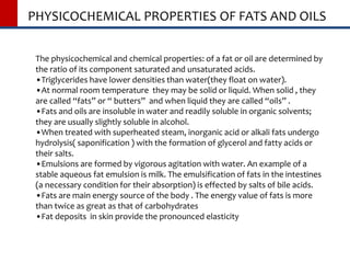 PHYSICOCHEMICAL PROPERTIES OF FATS AND OILS
The physicochemical and chemical properties: of a fat or oil are determined by
the ratio of its component saturated and unsaturated acids.
•Triglycerides have lower densities than water(they float on water).
•At normal room temperature they may be solid or liquid. When solid , they
are called “fats” or “ butters” and when liquid they are called “oils” .
•Fats and oils are insoluble in water and readily soluble in organic solvents;
they are usually slightly soluble in alcohol.
•When treated with superheated steam, inorganic acid or alkali fats undergo
hydrolysis( saponification ) with the formation of glycerol and fatty acids or
their salts.
•Emulsions are formed by vigorous agitation with water. An example of a
stable aqueous fat emulsion is milk. The emulsification of fats in the intestines
(a necessary condition for their absorption) is effected by salts of bile acids.
•Fats are main energy source of the body . The energy value of fats is more
than twice as great as that of carbohydrates
•Fat deposits in skin provide the pronounced elasticity
 