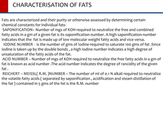 CHARACTERISATION OF FATS
Fats are characterized and their purity or otherwise assessed by determining certain
chemical constants for individual fats-
SAPONIFICATION– Number of mgs of KOH required to neutralize the free and combined
fatty acids in a gm of a given fat is its saponification number. A high saponification number
indicates that the fat is made up of low molecular weight fatty acids and vice versa.
IODINE NUMBER - is the number of gms of Iodine required to saturate 100 gms of fat .Since
Iodine is taken up by the double bonds , a high Iodine number indicates a high degree of
unsaturation of the fatty acids of the fat.
ACID NUMBER – Number of mgs of KOH required to neutralize the free fatty acids in a gm of
fat is known as acid number .The acid number indicates the degree of rancidity of the given
fat .
REICHERT – MEISSL( R.M. )NUMBER – The number of ml of 0.1 N alkali required to neutralize
the volatile fatty acids ( separated by saponification , acidification and steam distillation of
the fat ) contained in 5 gms of the fat is the R.M. number
 