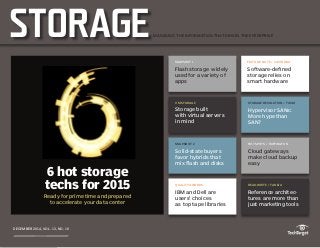 Home
Castagna:
Software-defined
storage relies on
smart hardware
Toigo: Hypervisor
SANs: More hype
than SAN?
6 hot storage
techs for 2015
Flash storage
used for a wide
variety of apps
Storage built
with virtual
servers in mind
Solid-state buyers
seek speed, favor
hybrid arrays
IBM and Dell are
users’ choices as
top tape libraries
Buffington: Cloud
gateways make
cloud backup easy
Taneja: Reference
architectures are
more than just
marketing tools
About us
SNAPSHOT 1
Flash storage widely
used for a variety of
apps
EDITOR’S NOTE / CASTAGNA
Software-defined
storage relies on
smart hardware
VM STORAGE
Storage built
with virtual servers
in mind
STORAGE REVOLUTION / TOIGO
Hypervisor SANs:
More hype than
SAN?
STORAGE
DECEMBER 2014, VOL. 13, NO. 10
SNAPSHOT 2
Solid-state buyers
favor hybrids that
mix flash and disks
HOT SPOTS / BUFFINGTON
Cloud gateways
make cloud backup
easy
QUALITY AWARDS
IBM and Dell are
users’ choices
as top tape libraries
READ-WRITE / TANEJA
Reference architec-
tures are more than
just marketing tools
MANAGING THE INFORMATION THAT DRIVES THE ENTERPRISE
6 hot storage
techs for 2015
Ready for prime time and prepared
to accelerate your data center
 