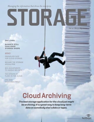 Managing the information that drives the enterprise




 Storage                                                      Vol. 11 No. 3 May 2012




DAS lives!

budgets still
challenge
storage shops

also:
friendlier face
for cloud storage

Beware the storage
apocalypse

Big adjustments
to handle big data

The effects of
flash in the cloud

are disk
shortages real?




                     Cloud Archiving
              The best storage application for the cloud just might
                be archiving; it’s a great way to keep long-term
                    data on somebody else’s disks or tapes.
 
