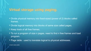 • Divide physical memory into fixed-sized (power of 2) blocks called
frames.
• Divide logical memory into blocks of same size called pages.
• Keep track of all free frames.
• To run a program of size n pages, need to find n free frames and load
program.
• Page table : used to translate logical to physical addresses.
ILTWATS INDIA WORK 10
 