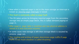 • Now when a required page is not in the main storage an interrupt is
known as missing page interrupt, is raised.
• This fault is commonly called as page fault.
• The OS takes action by bringing required page from the secondary
storage into an empty page block, this is called demand paging or
page in.
• After page in page table is modified and new physical address is
stored in it and execution resumes.
• In some cases now storage is left then storage block is vacated by
process page out.
• This reading and writing of pages determines page traffic.If page
traffic is too much situation is called thrashing.
ILTWATS INDIA WORK 11
 