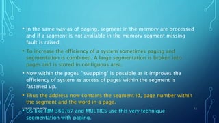 • In the same way as of paging, segment in the memory are processed
and if a segment is not available in the memory segment missing
fault is raised.
• To increase the efficiency of a system sometimes paging and
segmentation is combined. A large segmentation is broken into
pages and is stored in contiguous area.
• Now within the pages `swapping’ is possible as it improves the
efficiency of system as access of pages within the segment is
fastened up.
• Thus the address now contains the segment id, page number within
the segment and the word in a page.
• OS like IBM 360/67 and MULTICS use this very technique
segmentation with paging.
ILTWATS INDIA WORK 13
 