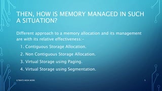 THEN, HOW IS MEMORY MANAGED IN SUCH
A SITUATION?
Different approach to a memory allocation and its management
are with its relative effectiveness:-
1. Contiguous Storage Allocation.
2. Non Contiguous Storage Allocation.
3. Virtual Storage using Paging.
4. Virtual Storage using Segmentation.
ILTWATS INDIA WORK 5
 