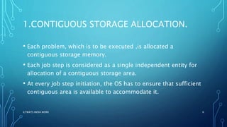 1.CONTIGUOUS STORAGE ALLOCATION.
• Each problem, which is to be executed ,is allocated a
contiguous storage memory.
• Each job step is considered as a single independent entity for
allocation of a contiguous storage area.
• At every job step initiation, the OS has to ensure that sufficient
contiguous area is available to accommodate it.
ILTWATS INDIA WORK 6
 