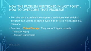 NOW THE PROBLEM MENTIONED IN LAST POINT ,
HOW TO OVERCOME THAT PROBLEM?
• To solve such a problem we require a technique with which a
program can still be executed even if all of its is not loaded in a
memory.
• Solution is . They are of 2 types namely:
• Program Paging
• Program Segmentation
ILTWATS INDIA WORK 9
 