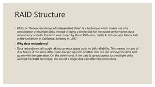 RAID Structure
◦ RAID, or “Redundant Arrays of Independent Disks” is a technique which makes use of a
combination of multiple disks instead of using a single disk for increased performance, data
redundancy or both. The term was coined by David Patterson, Garth A. Gibson, and Randy Katz
at the University of California, Berkeley in 1987.
◦ Why data redundancy?
◦ Data redundancy, although taking up extra space, adds to disk reliability. This means, in case of
disk failure, if the same data is also backed up onto another disk, we can retrieve the data and
go on with the operation. On the other hand, if the data is spread across just multiple disks
without the RAID technique, the loss of a single disk can affect the entire data.
 