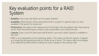 Key evaluation points for a RAID
System
◦ Reliability: How many disk faults can the system tolerate?
◦ Availability: What fraction of the total session time is a system in uptime mode, i.e. how
available is the system for actual use?
◦ Performance: How good is the response time? How high is the throughput (rate of processing
work)? Note that performance contains a lot of parameters and not just the two.
◦ Capacity: Given a set of N disks each with B blocks, how much useful capacity is available to
the user?
◦ RAID is very transparent to the underlying system. This means, to the host system, it appears
as a single big disk presenting itself as a linear array of blocks. This allows older technologies
to be replaced by RAID without making too many changes in the existing code.
 