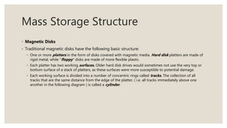Mass Storage Structure
◦ Magnetic Disks
◦ Traditional magnetic disks have the following basic structure:
◦ One or more platters in the form of disks covered with magnetic media. Hard disk platters are made of
rigid metal, while "floppy" disks are made of more flexible plastic.
◦ Each platter has two working surfaces. Older hard disk drives would sometimes not use the very top or
bottom surface of a stack of platters, as these surfaces were more susceptible to potential damage.
◦ Each working surface is divided into a number of concentric rings called tracks. The collection of all
tracks that are the same distance from the edge of the platter, ( i.e. all tracks immediately above one
another in the following diagram ) is called a cylinder.
 