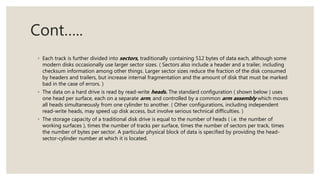 Cont…..
◦ Each track is further divided into sectors, traditionally containing 512 bytes of data each, although some
modern disks occasionally use larger sector sizes. ( Sectors also include a header and a trailer, including
checksum information among other things. Larger sector sizes reduce the fraction of the disk consumed
by headers and trailers, but increase internal fragmentation and the amount of disk that must be marked
bad in the case of errors. )
◦ The data on a hard drive is read by read-write heads. The standard configuration ( shown below ) uses
one head per surface, each on a separate arm, and controlled by a common arm assembly which moves
all heads simultaneously from one cylinder to another. ( Other configurations, including independent
read-write heads, may speed up disk access, but involve serious technical difficulties. )
◦ The storage capacity of a traditional disk drive is equal to the number of heads ( i.e. the number of
working surfaces ), times the number of tracks per surface, times the number of sectors per track, times
the number of bytes per sector. A particular physical block of data is specified by providing the head-
sector-cylinder number at which it is located.
 