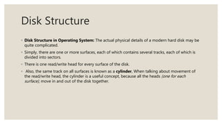 Disk Structure
◦ Disk Structure in Operating System: The actual physical details of a modern hard disk may be
quite complicated.
◦ Simply, there are one or more surfaces, each of which contains several tracks, each of which is
divided into sectors.
◦ There is one read/write head for every surface of the disk.
◦ Also, the same track on all surfaces is known as a cylinder, When talking about movement of
the read/write head, the cylinder is a useful concept, because all the heads (one for each
surface), move in and out of the disk together.
 