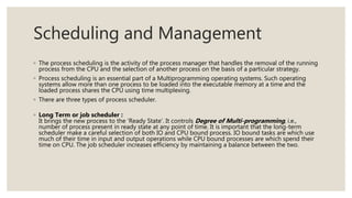 Scheduling and Management
◦ The process scheduling is the activity of the process manager that handles the removal of the running
process from the CPU and the selection of another process on the basis of a particular strategy.
◦ Process scheduling is an essential part of a Multiprogramming operating systems. Such operating
systems allow more than one process to be loaded into the executable memory at a time and the
loaded process shares the CPU using time multiplexing.
◦ There are three types of process scheduler.
◦ Long Term or job scheduler :
It brings the new process to the ‘Ready State’. It controls Degree of Multi-programming, i.e.,
number of process present in ready state at any point of time. It is important that the long-term
scheduler make a careful selection of both IO and CPU bound process. IO bound tasks are which use
much of their time in input and output operations while CPU bound processes are which spend their
time on CPU. The job scheduler increases efficiency by maintaining a balance between the two.
 