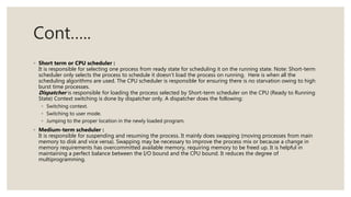 Cont…..
◦ Short term or CPU scheduler :
It is responsible for selecting one process from ready state for scheduling it on the running state. Note: Short-term
scheduler only selects the process to schedule it doesn’t load the process on running. Here is when all the
scheduling algorithms are used. The CPU scheduler is responsible for ensuring there is no starvation owing to high
burst time processes.
Dispatcher is responsible for loading the process selected by Short-term scheduler on the CPU (Ready to Running
State) Context switching is done by dispatcher only. A dispatcher does the following:
◦ Switching context.
◦ Switching to user mode.
◦ Jumping to the proper location in the newly loaded program.
◦ Medium-term scheduler :
It is responsible for suspending and resuming the process. It mainly does swapping (moving processes from main
memory to disk and vice versa). Swapping may be necessary to improve the process mix or because a change in
memory requirements has overcommitted available memory, requiring memory to be freed up. It is helpful in
maintaining a perfect balance between the I/O bound and the CPU bound. It reduces the degree of
multiprogramming.
 