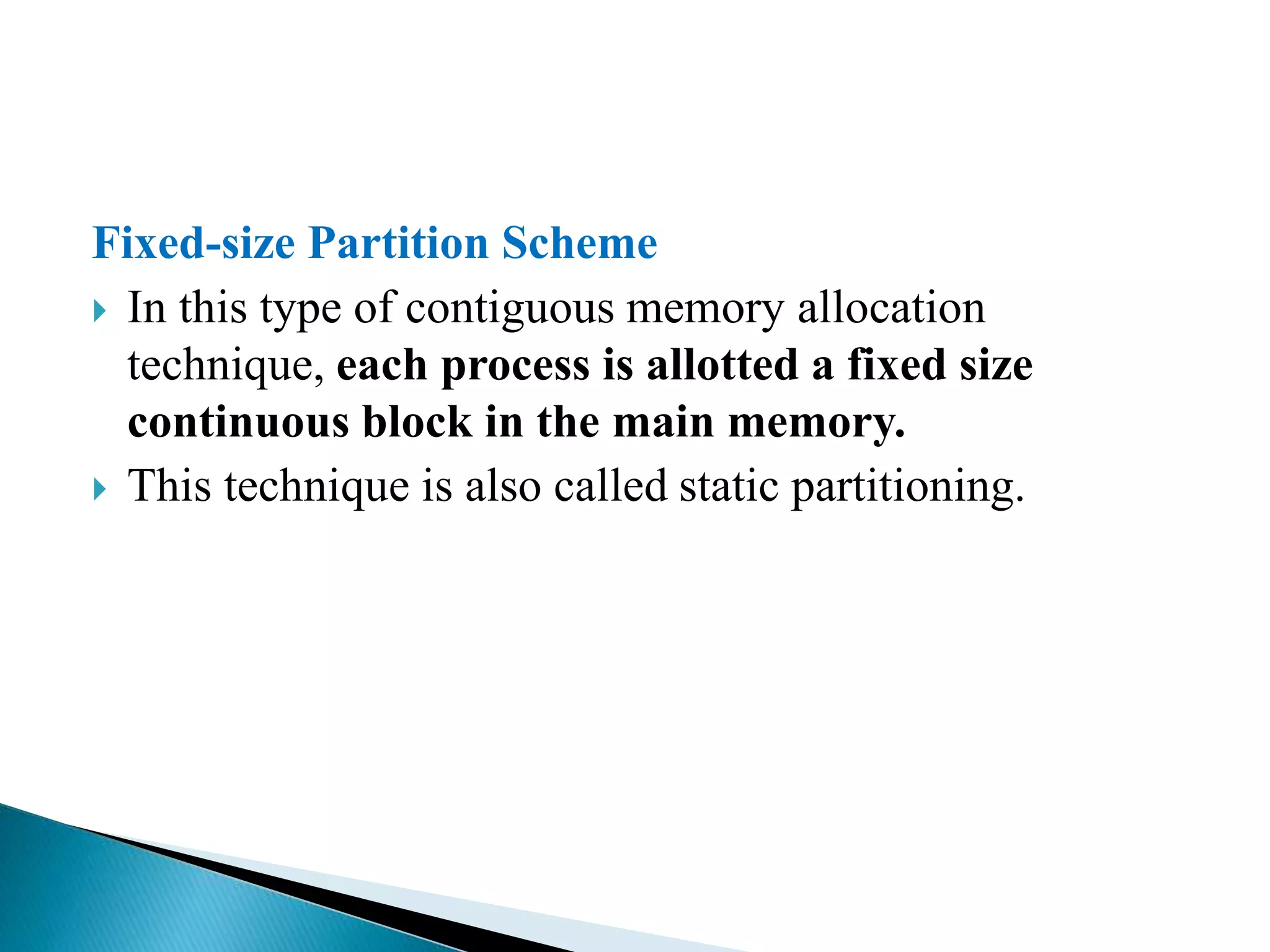 Fixed-size Partition Scheme
 In this type of contiguous memory allocation
technique, each process is allotted a fixed size
continuous block in the main memory.
 This technique is also called static partitioning.
 