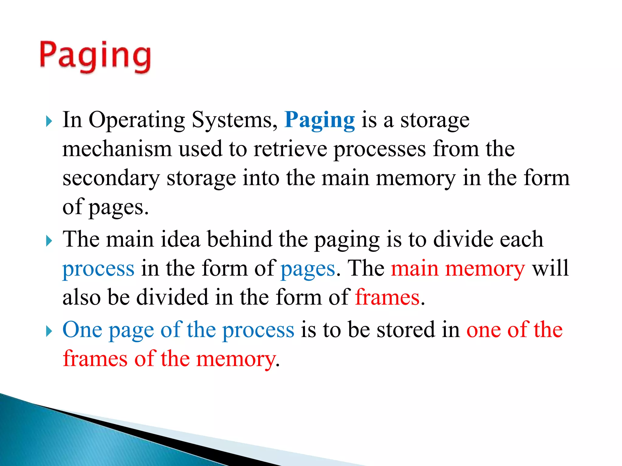  In Operating Systems, Paging is a storage
mechanism used to retrieve processes from the
secondary storage into the main memory in the form
of pages.
 The main idea behind the paging is to divide each
process in the form of pages. The main memory will
also be divided in the form of frames.
 One page of the process is to be stored in one of the
frames of the memory.
 