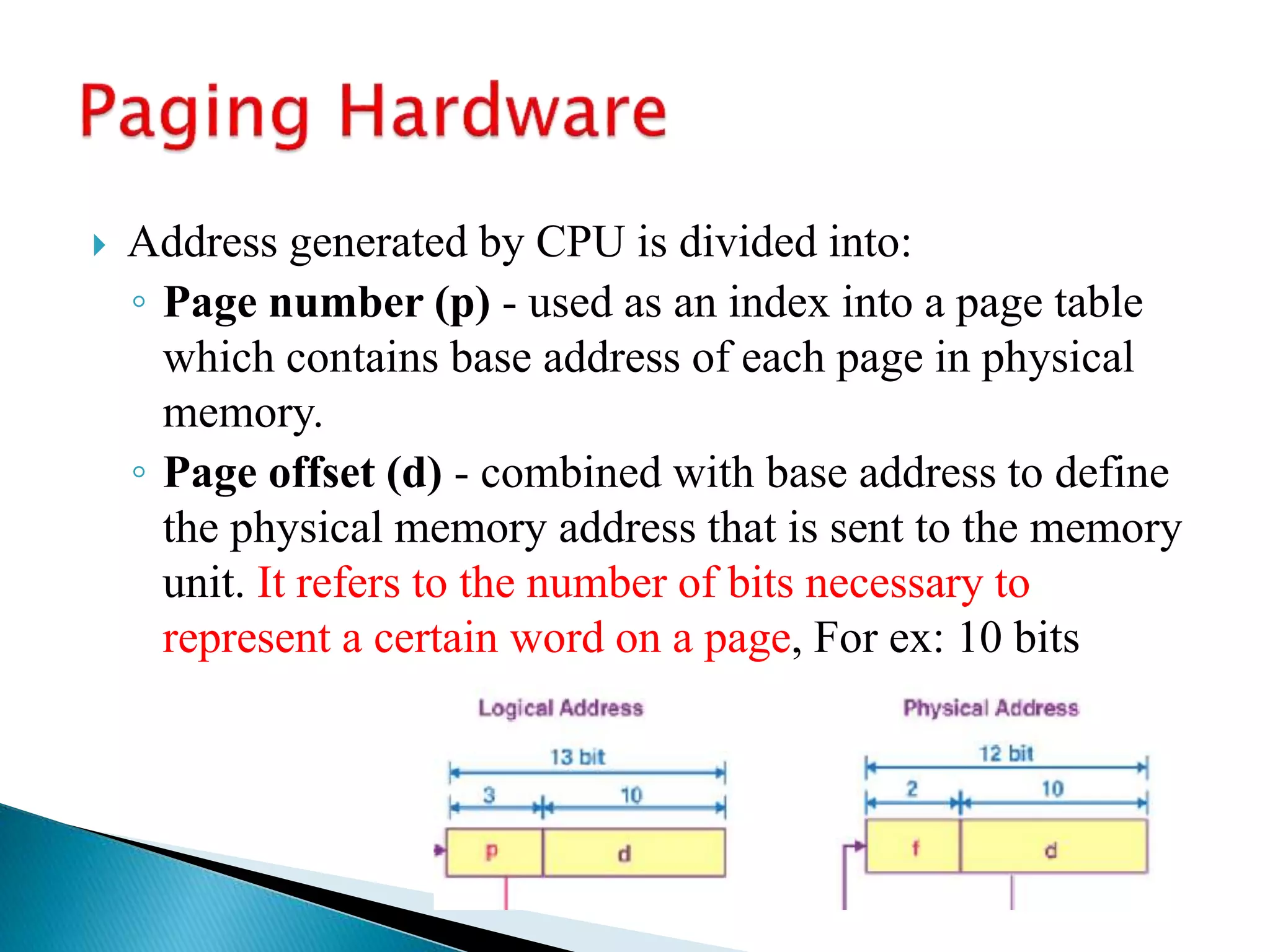  Address generated by CPU is divided into:
◦ Page number (p) - used as an index into a page table
which contains base address of each page in physical
memory.
◦ Page offset (d) - combined with base address to define
the physical memory address that is sent to the memory
unit. It refers to the number of bits necessary to
represent a certain word on a page, For ex: 10 bits
 