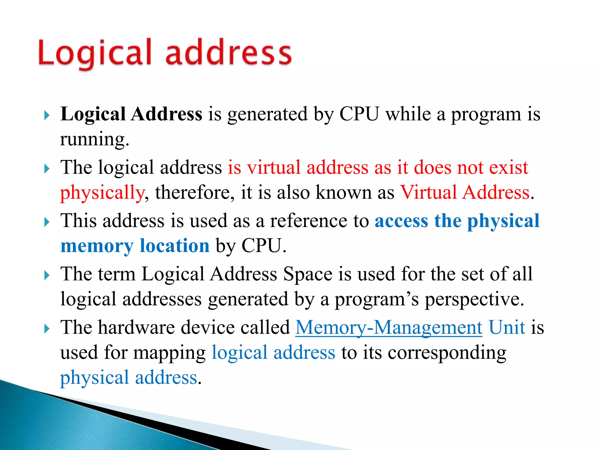  Logical Address is generated by CPU while a program is
running.
 The logical address is virtual address as it does not exist
physically, therefore, it is also known as Virtual Address.
 This address is used as a reference to access the physical
memory location by CPU.
 The term Logical Address Space is used for the set of all
logical addresses generated by a program’s perspective.
 The hardware device called Memory-Management Unit is
used for mapping logical address to its corresponding
physical address.
 