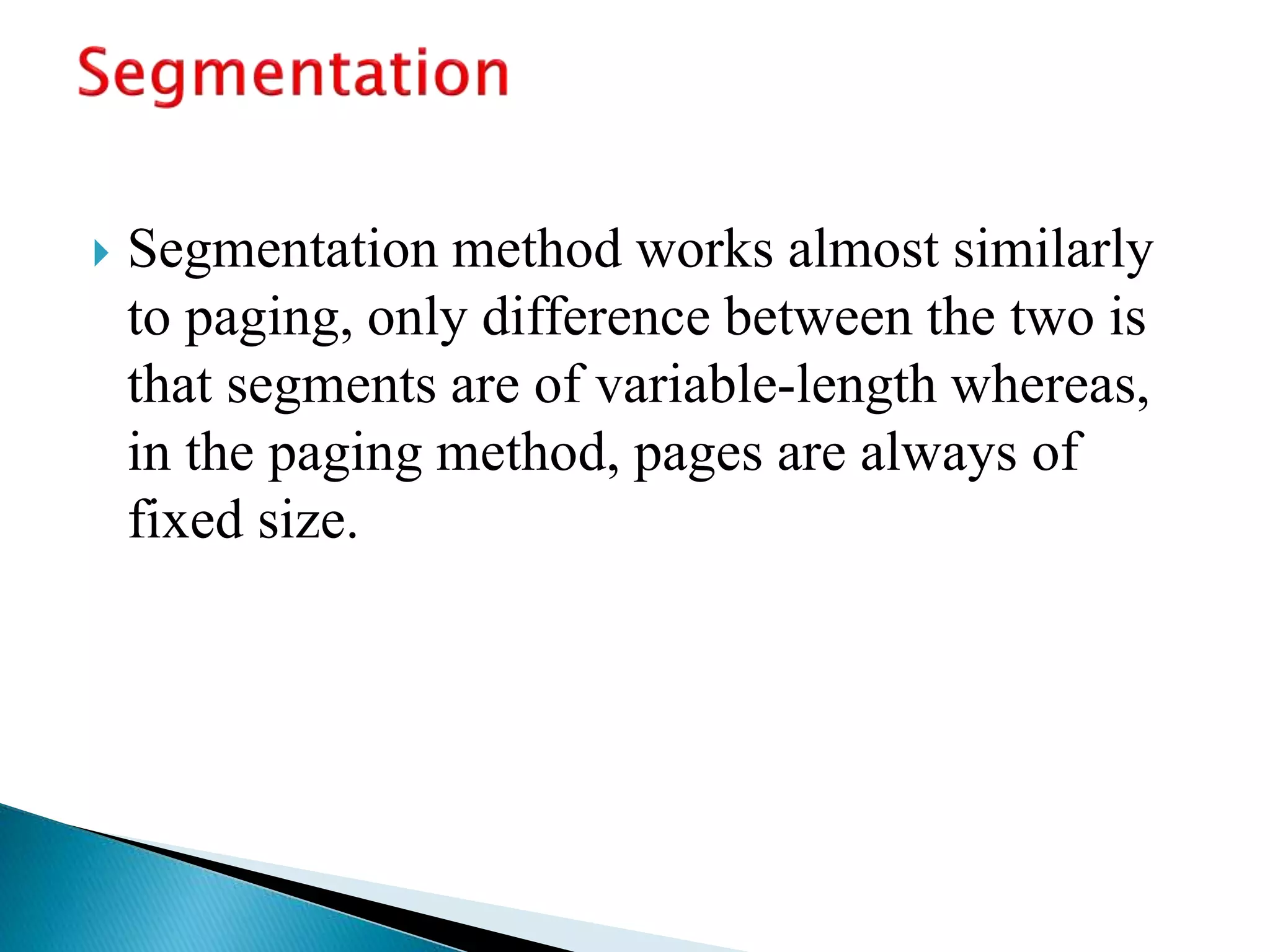  Segmentation method works almost similarly
to paging, only difference between the two is
that segments are of variable-length whereas,
in the paging method, pages are always of
fixed size.
 