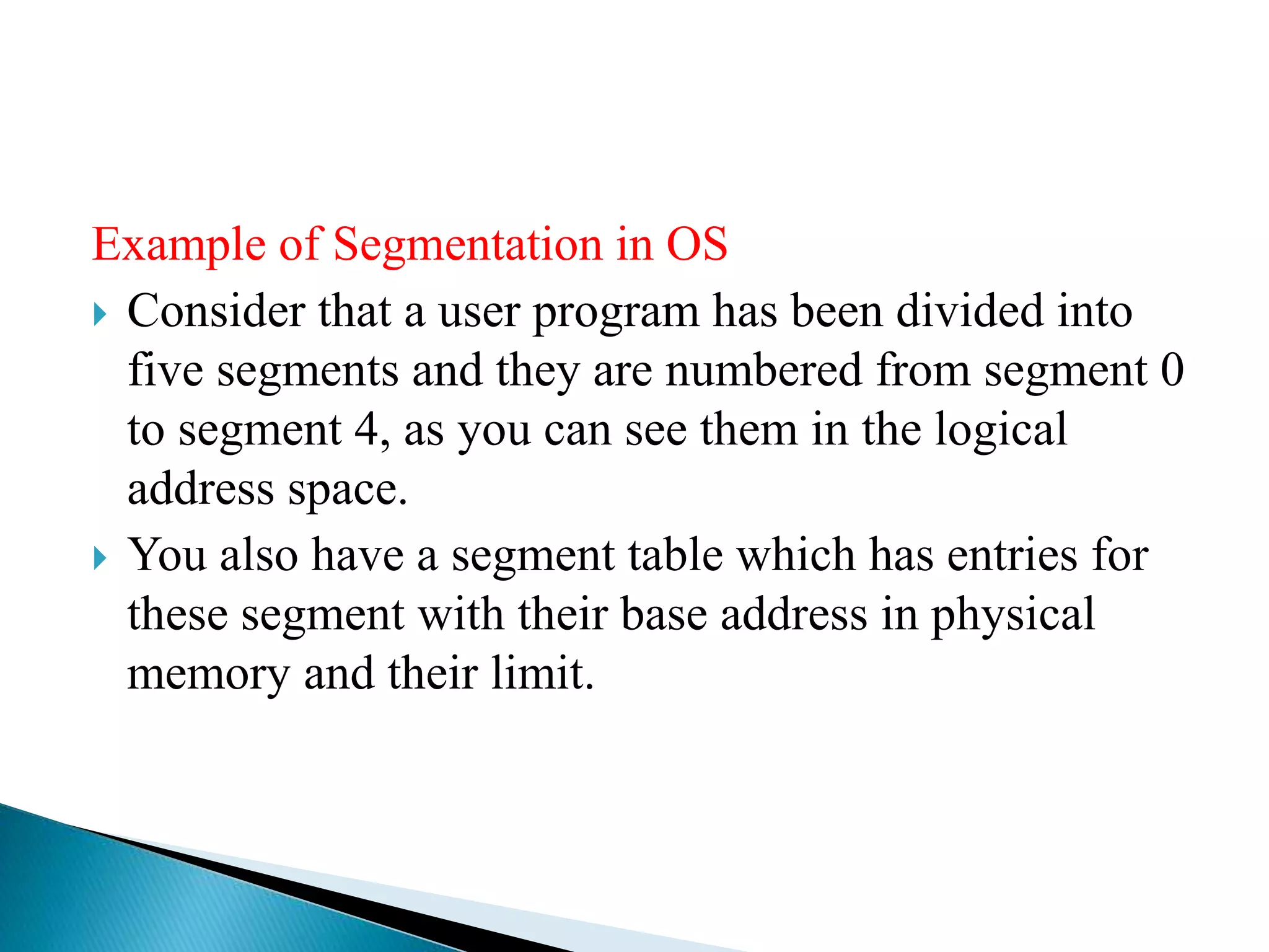 Example of Segmentation in OS
 Consider that a user program has been divided into
five segments and they are numbered from segment 0
to segment 4, as you can see them in the logical
address space.
 You also have a segment table which has entries for
these segment with their base address in physical
memory and their limit.
 