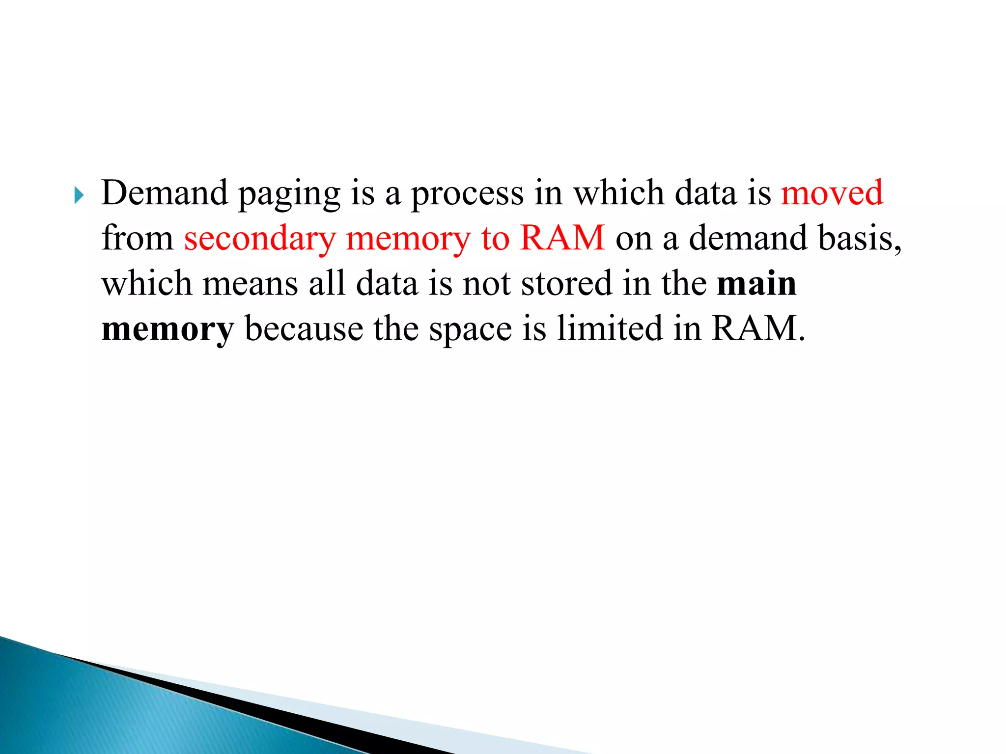  Demand paging is a process in which data is moved
from secondary memory to RAM on a demand basis,
which means all data is not stored in the main
memory because the space is limited in RAM.
 