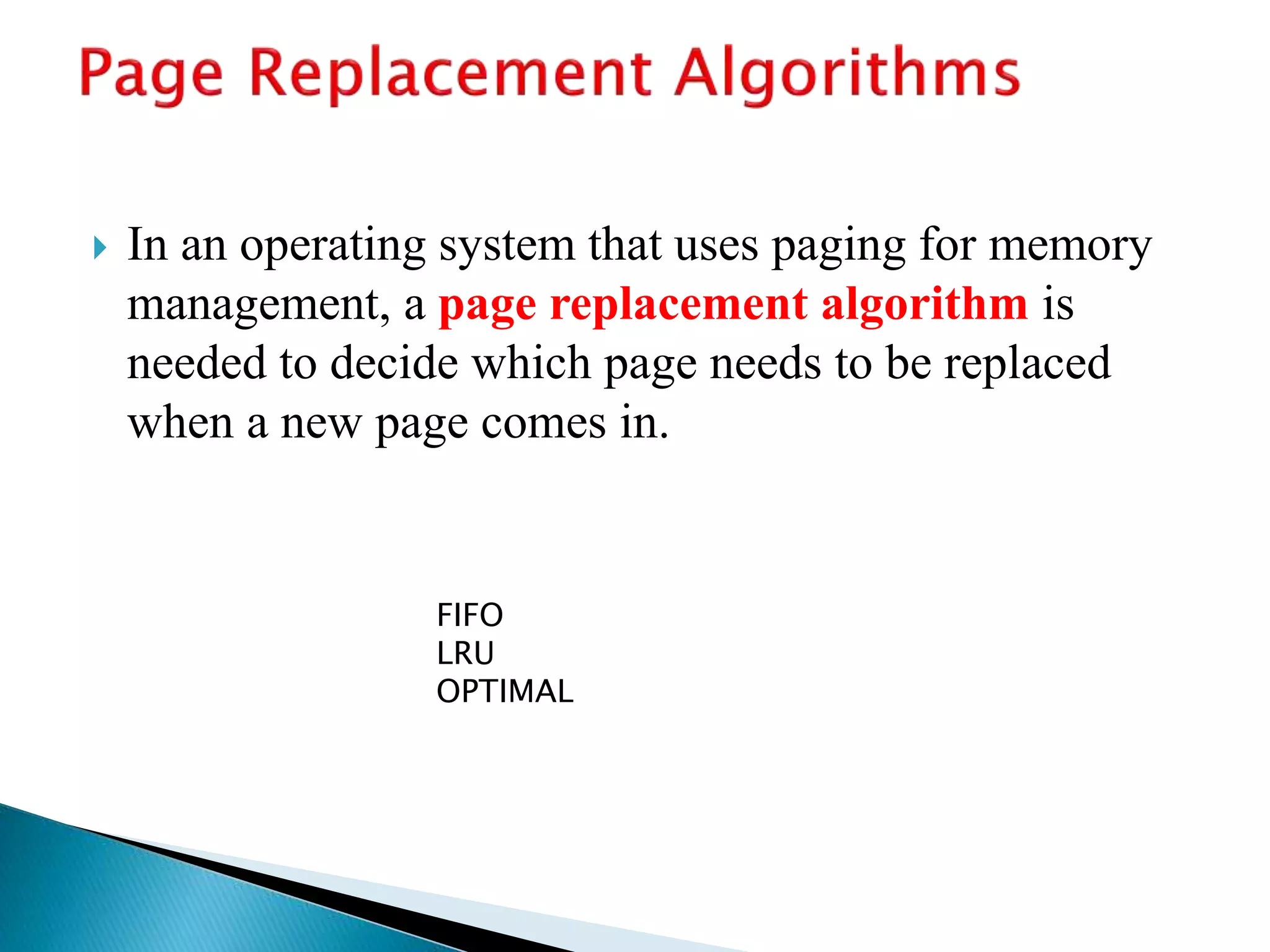  In an operating system that uses paging for memory
management, a page replacement algorithm is
needed to decide which page needs to be replaced
when a new page comes in.
FIFO
LRU
OPTIMAL
 