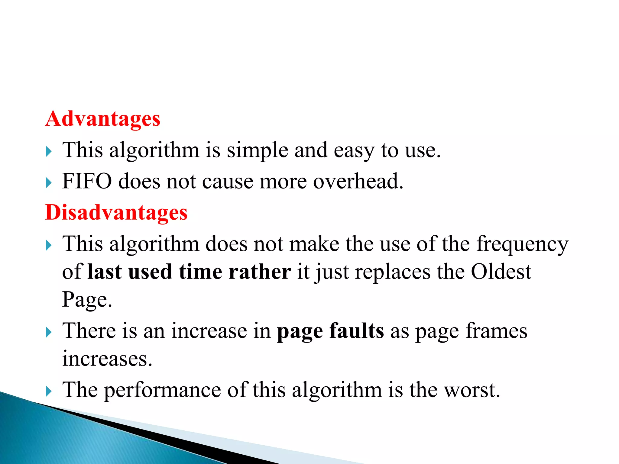 Advantages
 This algorithm is simple and easy to use.
 FIFO does not cause more overhead.
Disadvantages
 This algorithm does not make the use of the frequency
of last used time rather it just replaces the Oldest
Page.
 There is an increase in page faults as page frames
increases.
 The performance of this algorithm is the worst.
 