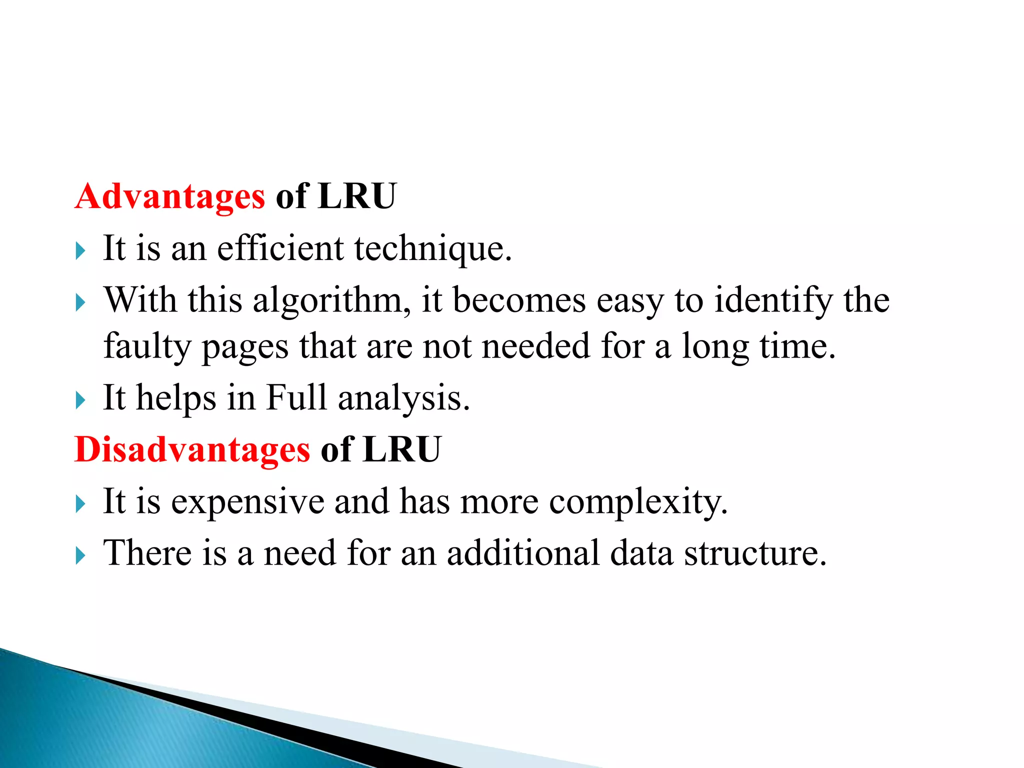Advantages of LRU
 It is an efficient technique.
 With this algorithm, it becomes easy to identify the
faulty pages that are not needed for a long time.
 It helps in Full analysis.
Disadvantages of LRU
 It is expensive and has more complexity.
 There is a need for an additional data structure.
 