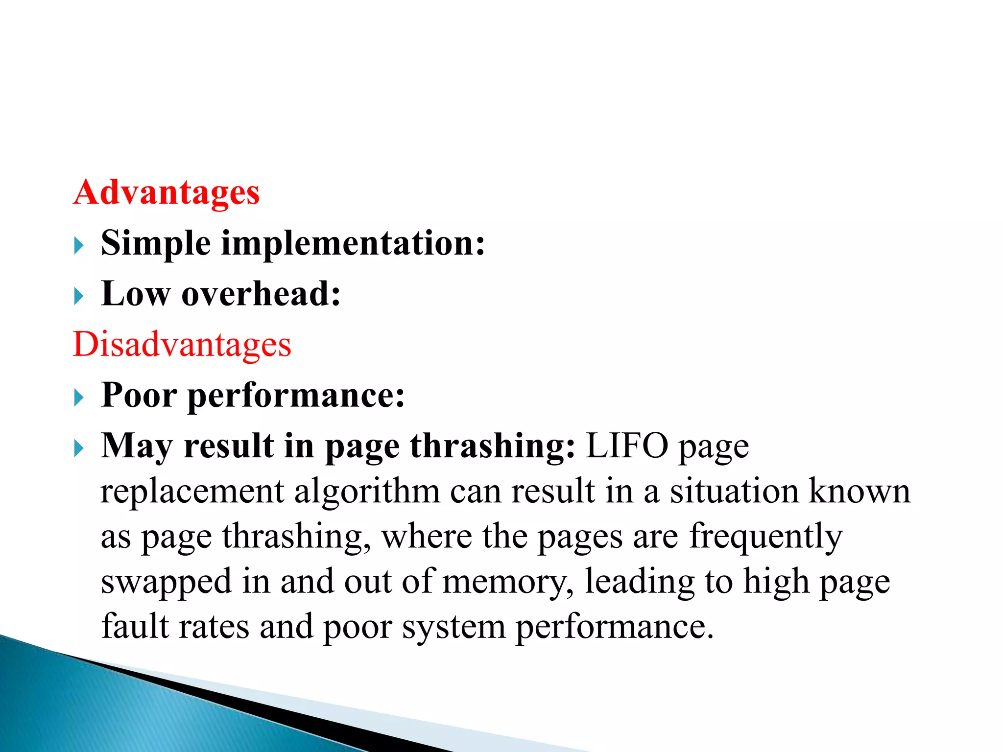 Advantages
 Simple implementation:
 Low overhead:
Disadvantages
 Poor performance:
 May result in page thrashing: LIFO page
replacement algorithm can result in a situation known
as page thrashing, where the pages are frequently
swapped in and out of memory, leading to high page
fault rates and poor system performance.
 
