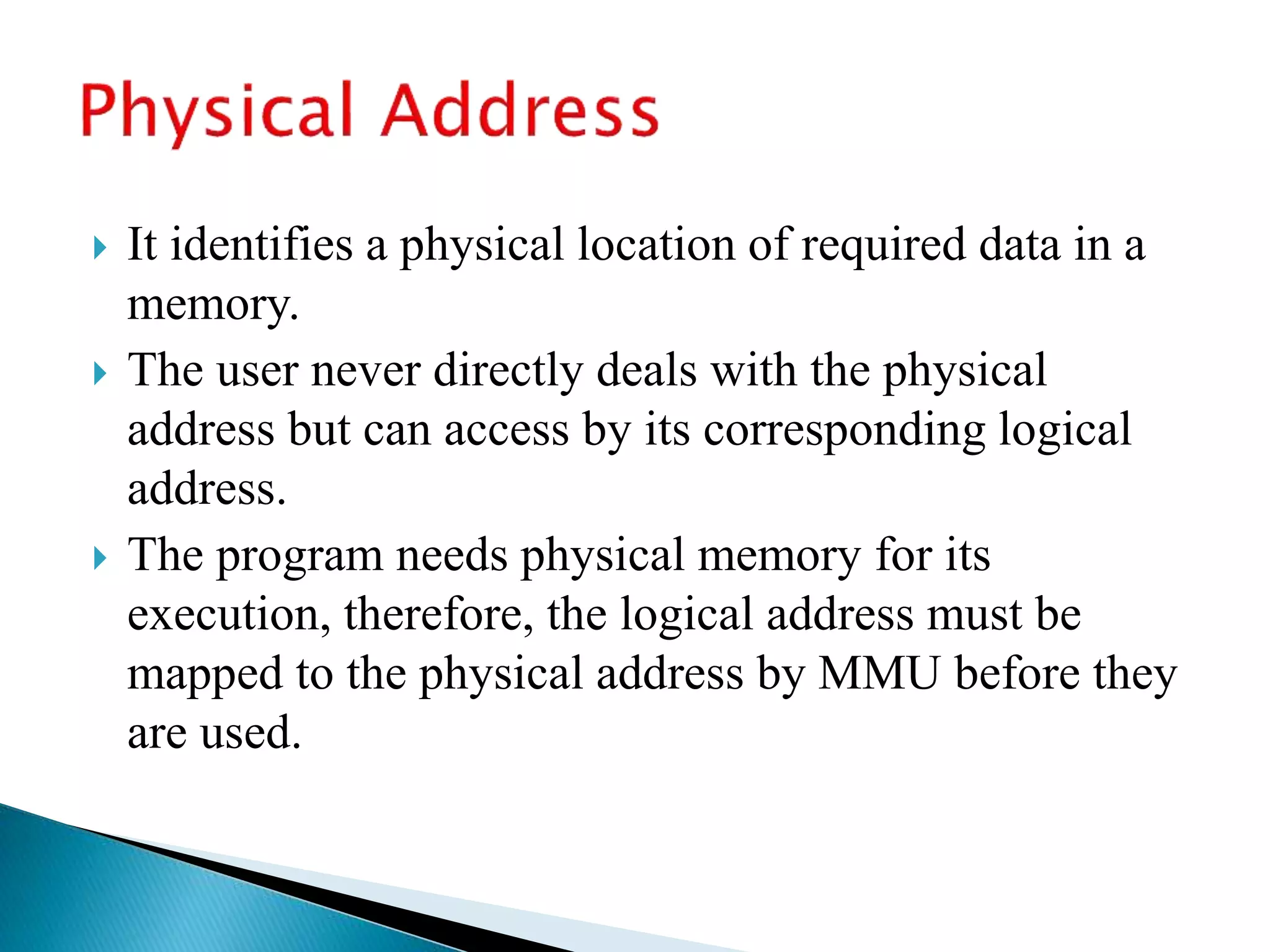  It identifies a physical location of required data in a
memory.
 The user never directly deals with the physical
address but can access by its corresponding logical
address.
 The program needs physical memory for its
execution, therefore, the logical address must be
mapped to the physical address by MMU before they
are used.
 