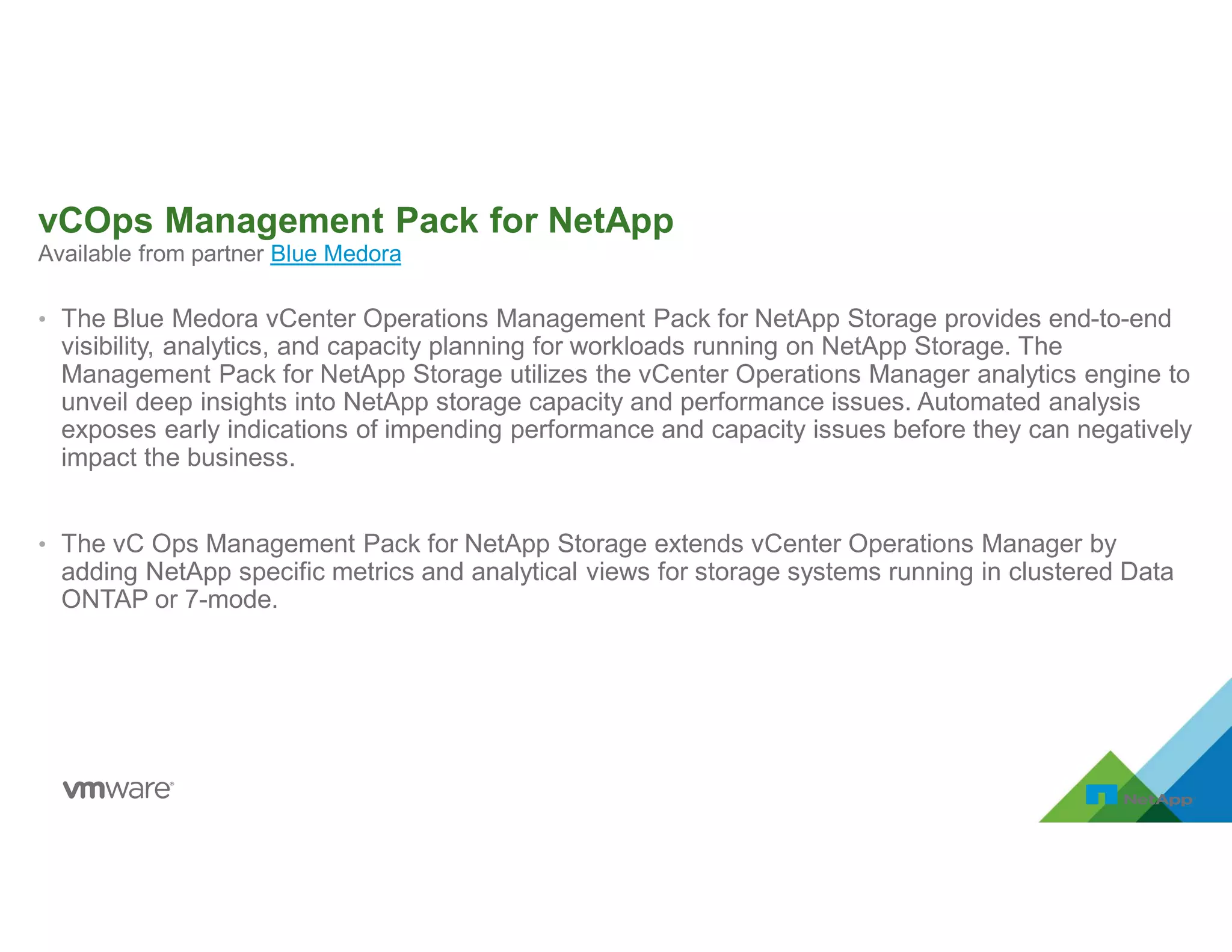 Available from partner Blue Medora
vCOps Management Pack for NetApp
• The Blue Medora vCenter Operations Management Pack for NetApp Storage provides end-to-end
visibility, analytics, and capacity planning for workloads running on NetApp Storage. The
Management Pack for NetApp Storage utilizes the vCenter Operations Manager analytics engine to
unveil deep insights into NetApp storage capacity and performance issues. Automated analysis
exposes early indications of impending performance and capacity issues before they can negatively
impact the business.
• The vC Ops Management Pack for NetApp Storage extends vCenter Operations Manager by
adding NetApp specific metrics and analytical views for storage systems running in clustered Data
ONTAP or 7-mode.
 