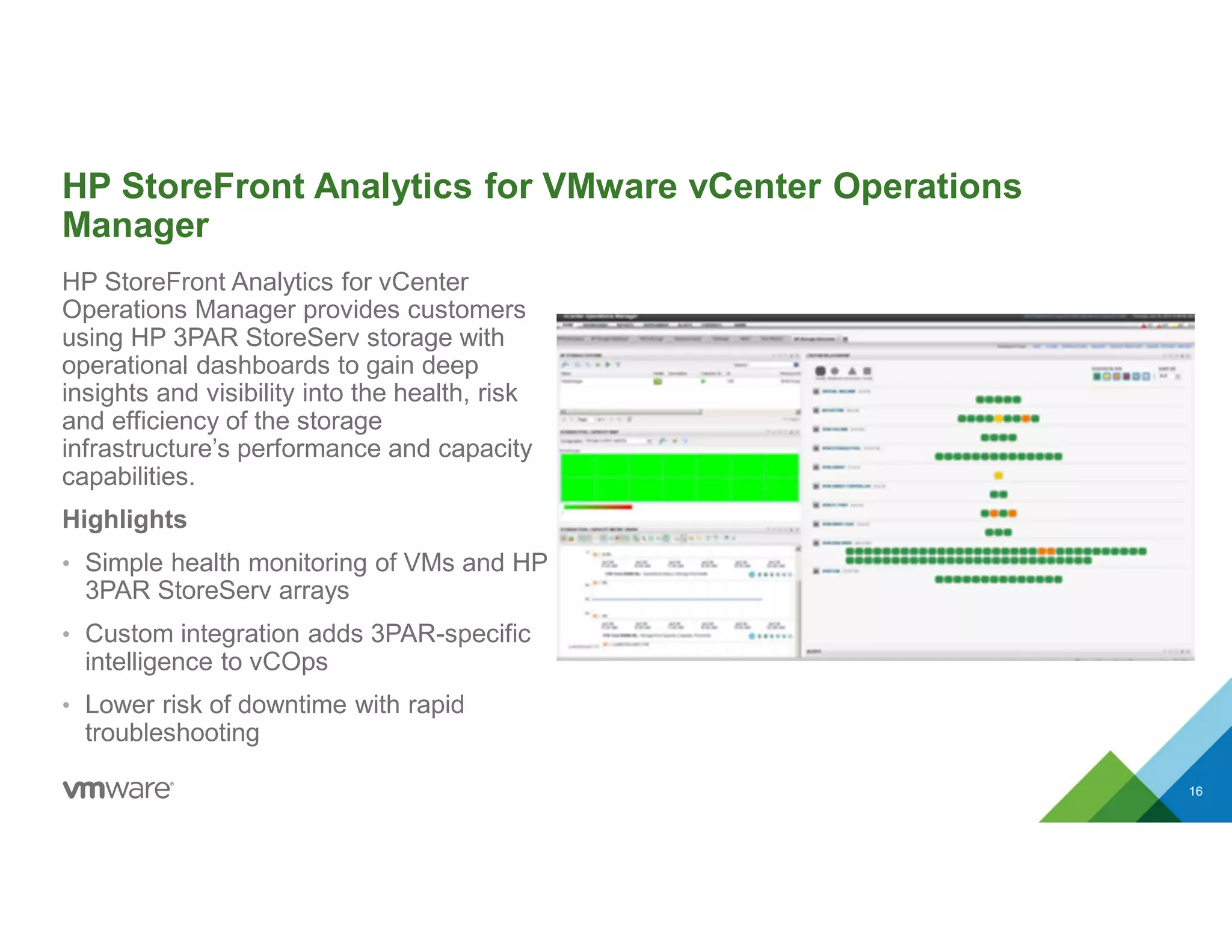HP StoreFront Analytics for VMware vCenter Operations
Manager
HP StoreFront Analytics for vCenter
Operations Manager provides customers
using HP 3PAR StoreServ storage with
operational dashboards to gain deep
insights and visibility into the health, risk
and efficiency of the storage
infrastructure’s performance and capacity
capabilities.
Highlights
• Simple health monitoring of VMs and HP
3PAR StoreServ arrays
• Custom integration adds 3PAR-specific
intelligence to vCOps
• Lower risk of downtime with rapid
troubleshooting
16
 